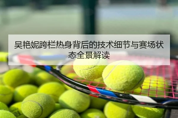 吴艳妮跨栏热身背后的技术细节与赛场状态全景解读