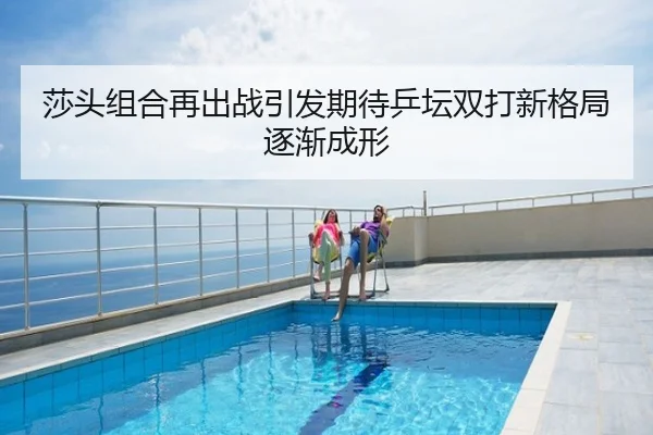 莎头组合再出战引发期待乒坛双打新格局逐渐成形