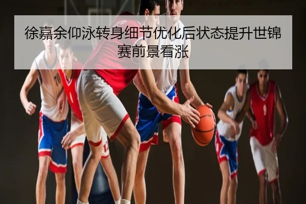 徐嘉余仰泳转身细节优化后状态提升世锦赛前景看涨