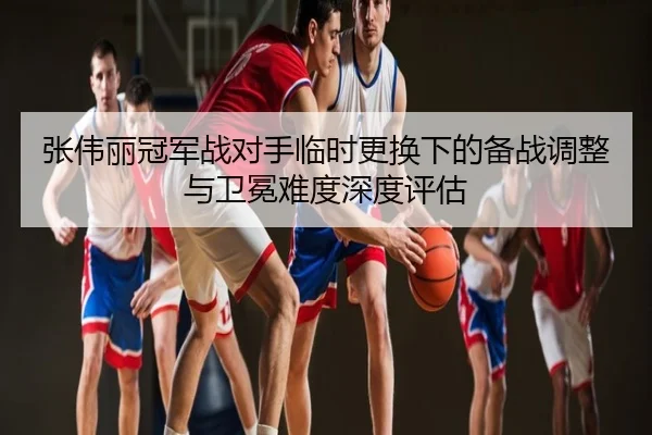张伟丽冠军战对手临时更换下的备战调整与卫冕难度深度评估