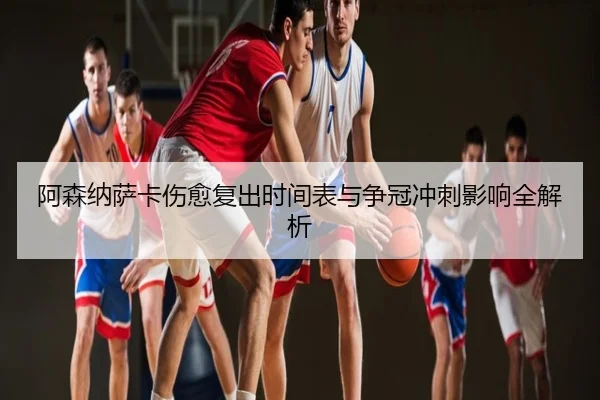 阿森纳萨卡伤愈复出时间表与争冠冲刺影响全解析