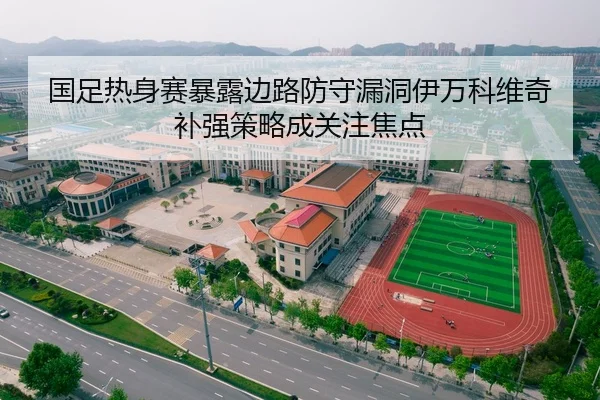 国足热身赛暴露边路防守漏洞伊万科维奇补强策略成关注焦点
